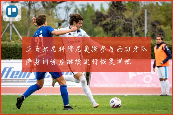 亚马尔尼科穆尼奥斯参与西班牙队热身训练后继续进行恢复训练