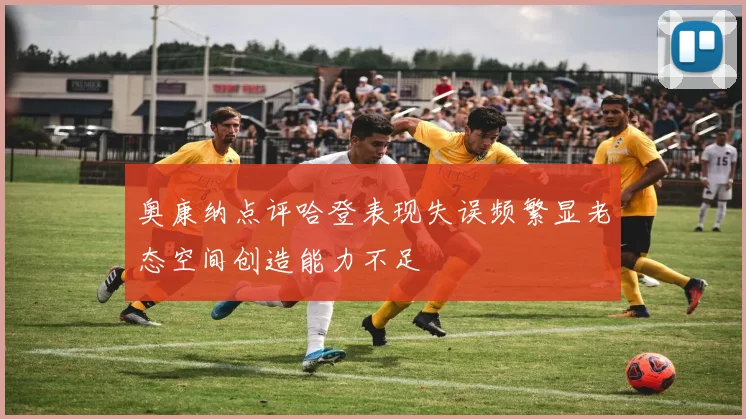 奥康纳点评哈登表现失误频繁显老态空间创造能力不足