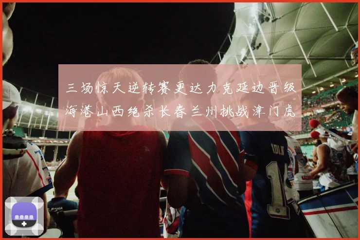 三场惊天逆转赛更达力克延边晋级海港山西绝杀长春兰州挑战津门虎