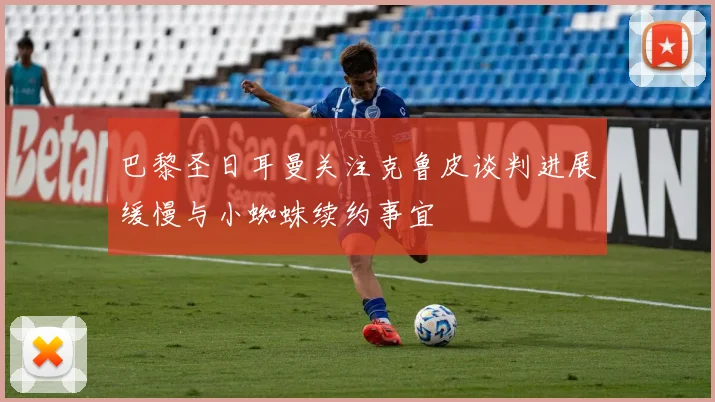 巴黎圣日耳曼关注克鲁皮谈判进展缓慢与小蜘蛛续约事宜