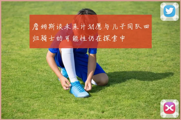 詹姆斯谈未来计划愿与儿子同队回归骑士的可能性仍在探索中