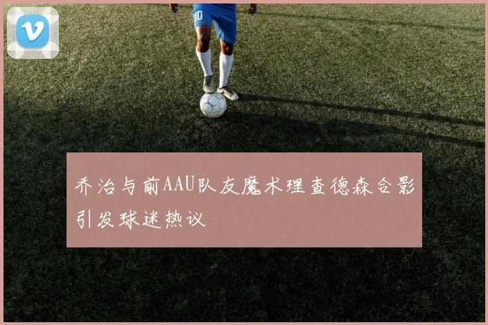 乔治与前AAU队友魔术理查德森合影引发球迷热议