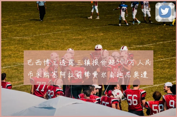巴西博主透露三镇报价超500万人民币求购塞阿拉前锋费尔南迪尼奥遭拒绝