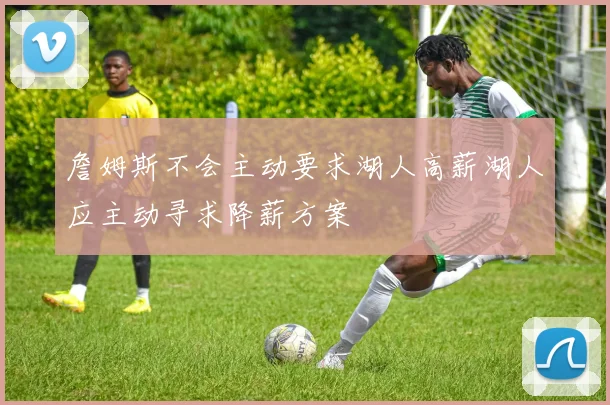詹姆斯不会主动要求湖人高薪湖人应主动寻求降薪方案
