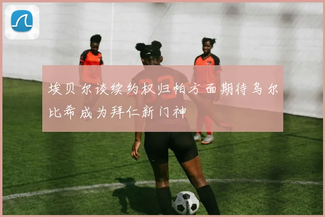 埃贝尔谈续约权归帕方面期待乌尔比希成为拜仁新门神
