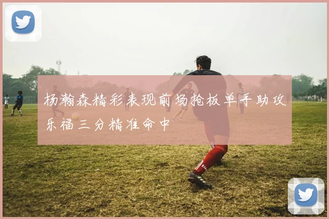 杨瀚森精彩表现前场抢板单手助攻乐福三分精准命中
