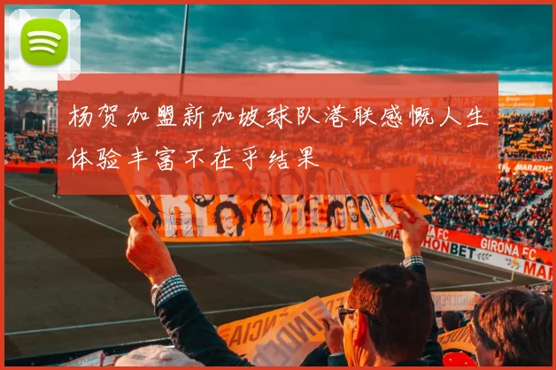 杨贺加盟新加坡球队港联感慨人生体验丰富不在乎结果