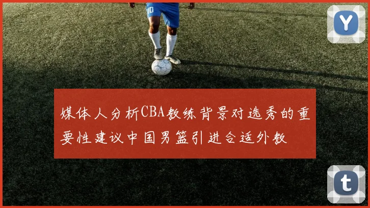 媒体人分析CBA教练背景对选秀的重要性建议中国男篮引进合适外教