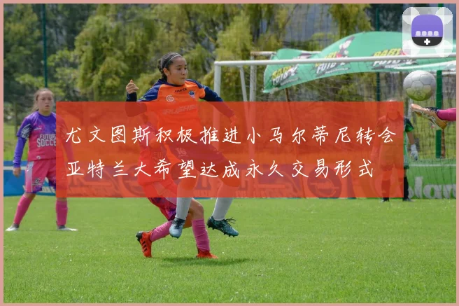 尤文图斯积极推进小马尔蒂尼转会亚特兰大希望达成永久交易形式