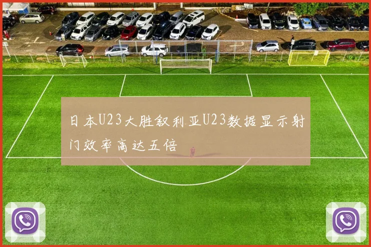 日本U23大胜叙利亚U23数据显示射门效率高达五倍