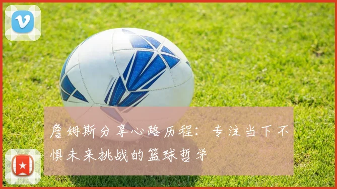 詹姆斯分享心路历程：专注当下不惧未来挑战的篮球哲学