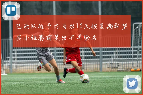 巴西队给予内马尔15天恢复期希望其小组赛前复出不再除名